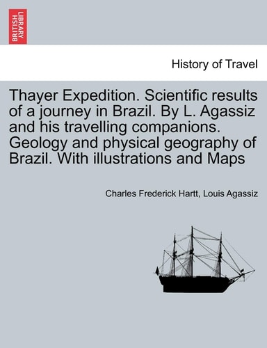 Thayer Expedition. Scientific results of a journey in Brazil. By L. Agassiz and his travelling companions. Geology and physical geography of Brazil. With illustrations and Maps