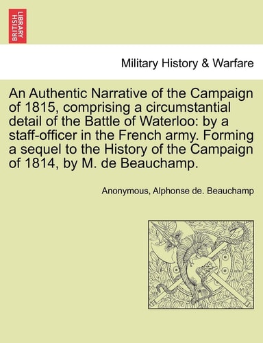 An Authentic Narrative of the Campaign of 1815, Comprising a Circumstantial Detail of the Battle of Waterloo: By a Staff-Officer in the French Army. ... of the Campaign of 1814, by M. de Beauchamp.