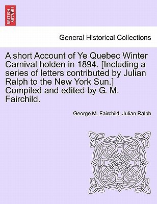 A short Account of Ye Quebec Winter Carnival holden in 1894. [Including a series of letters contributed by Julian Ralph to the New York Sun.] Compiled and edited by G. M. Fairchild.