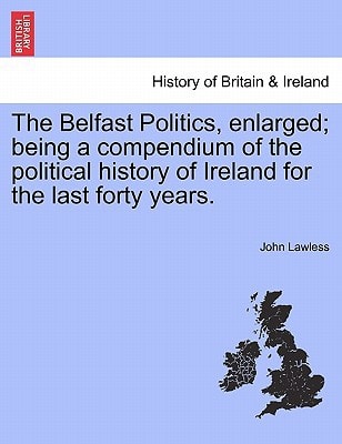 The Belfast Politics, enlarged; being a compendium of the political history of Ireland for the last forty years.