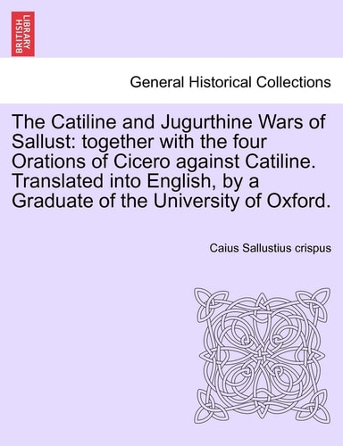 The Catiline and Jugurthine Wars of Sallust: together with the four Orations of Cicero against Catiline. Translated into English, by a Graduate of the University of Oxford.