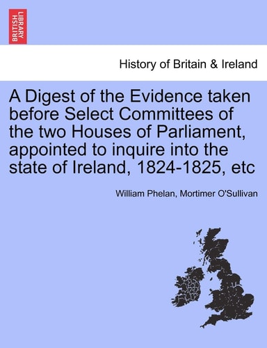 A Digest of the Evidence taken before Select Committees of the two Houses of Parliament, appointed to inquire into the state of Ireland, 1824-1825, etc