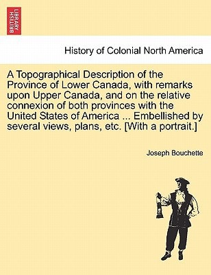 A Topographical Description of the Province of Lower Canada, with remarks upon Upper Canada, and on the relative connexion of both provinces with the ... several views, plans, etc. [With a portrait.]