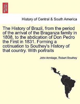 The History of Brazil, from the period of the arrival of the Braganza family in 1808, to the abdication of Don Pedro the First in 1831. Forming a ... History of that country. With portraits