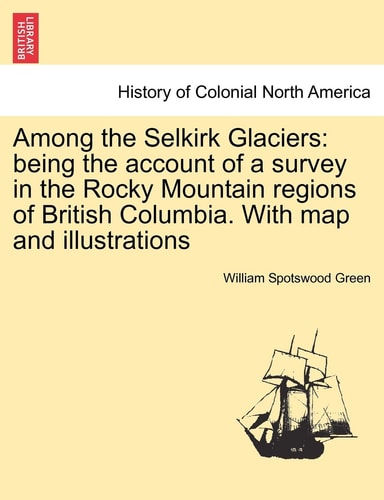 Among the Selkirk Glaciers: being the account of a survey in the Rocky Mountain regions of British Columbia. With map and illustrations
