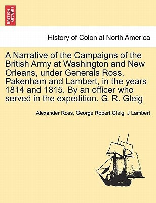 A Narrative of the Campaigns of the British Army at Washington and New Orleans, under Generals Ross, Pakenham and Lambert, in the years 1814 and 1815. ... who served in the expedition. G. R. Gleig