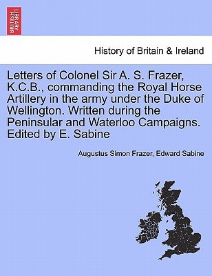 Letters of Colonel Sir A. S. Frazer, K.C.B., commanding the Royal Horse Artillery in the army under the Duke of Wellington. Written during the Peninsular and Waterloo Campaigns. Edited by E. Sabine