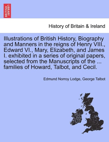 Illustrations of British History, Biography and Manners in the reigns of Henry VIII., Edward VI., Mary, Elizabeth, and James I. exhibited in a series ... ... families of Howard, Talbot, and Cecil.