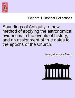 Soundings of Antiquity: a new method of applying the astronomical evidences to the events of history; and an assignment of true dates to the epochs of the Church.