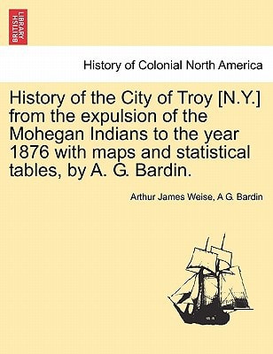 History of the City of Troy [N.Y.] from the expulsion of the Mohegan Indians to the year 1876 with maps and statistical tables, by A. G. Bardin.