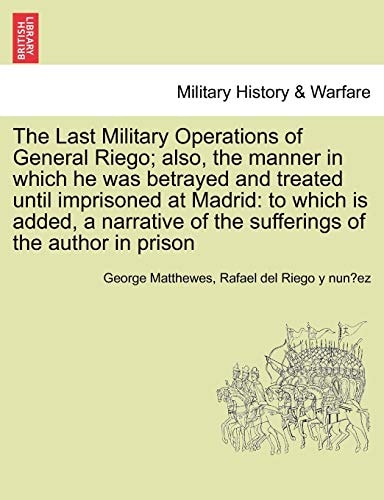 The Last Military Operations of General Riego; also, the manner in which he was betrayed and treated until imprisoned at Madrid: to which is added, a ... of the sufferings of the author in prison