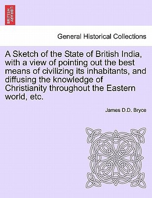 A Sketch of the State of British India, with a view of pointing out the best means of civilizing its inhabitants, and diffusing the knowledge of Christianity throughout the Eastern world, etc.