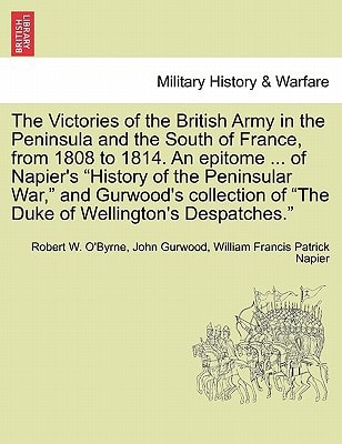 The Victories of the British Army in the Peninsula and the South of France, from 1808 to 1814. An epitome ... of Napier's "History of the Peninsular ... of "The Duke of Wellington's Despatches."