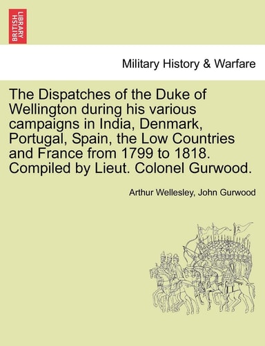 The Dispatches of the Duke of Wellington during his various campaigns in India, Denmark, Portugal, Spain, the Low Countries and France from 1799 to 1818. Compiled by Lieut. Colonel Gurwood.