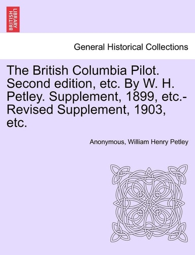 The British Columbia Pilot. Second edition, etc. By W. H. Petley. Supplement, 1899, etc.-Revised Supplement, 1903, etc.