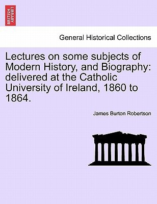 Lectures on some subjects of Modern History, and Biography: delivered at the Catholic University of Ireland, 1860 to 1864.