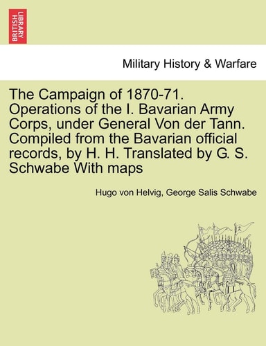The Campaign of 1870-71. Operations of the I. Bavarian Army Corps, under General Von der Tann. Compiled from the Bavarian official records, by H. H. Translated by G. S. Schwabe With maps VOL.I