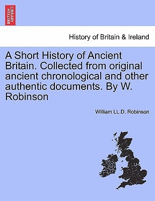 A Short History of Ancient Britain. Collected from original ancient chronological and other authentic documents. By W. Robinson