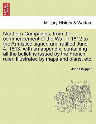 Northern Campaigns, from the commencement of the War in 1812 to the Armistice signed and ratified June 4, 1813; with an appendix, containing all the ... Illustrated by maps and plans, etc. Vol. II.