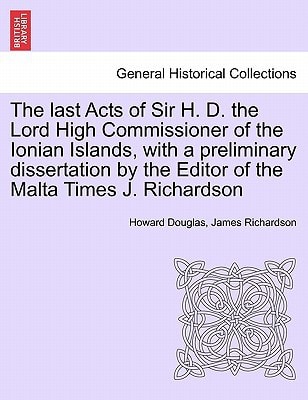 The last Acts of Sir H. D. the Lord High Commissioner of the Ionian Islands, with a preliminary dissertation by the Editor of the Malta Times J. Richardson