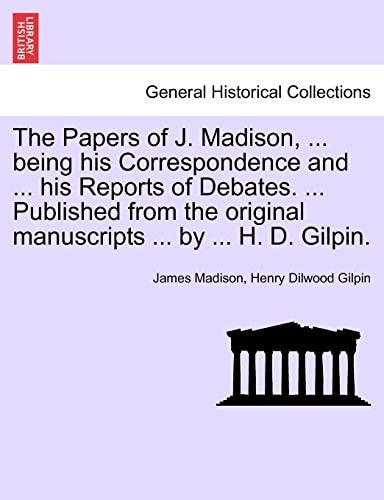 The Papers of J. Madison, ... being his Correspondence and ... his Reports of Debates. ... Published from the original manuscripts ... by ... H. D. Gilpin. Vol. III.