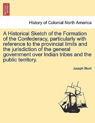 A Historical Sketch of the Formation of the Confederacy, particularly with reference to the provincial limits and the jurisdiction of the general ... over Indian tribes and the public territory.