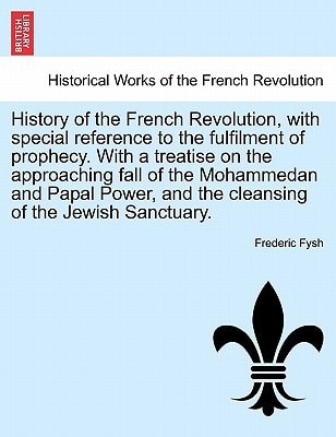 History of the French Revolution, with special reference to the fulfilment of prophecy. With a treatise on the approaching fall of the Mohammedan and ... and the cleansing of the Jewish Sanctuary.
