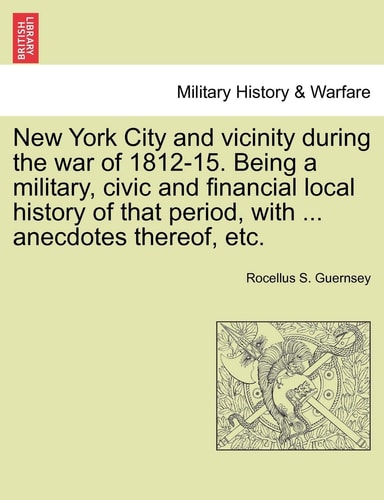 New York City and Vicinity During the War of 1812-15. Being a Military, Civic and Financial Local History of That Period, with ... Anecdotes Thereof, Etc, Vol. I