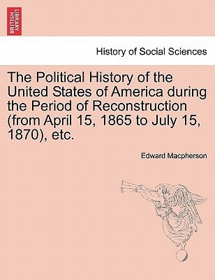 The Political History of the United States of America during the Period of Reconstruction (from April 15, 1865 to July 15, 1870), etc.