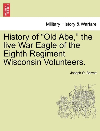 History of Old Abe, the Live War Eagle of the Eighth Regiment Wisconsin Volunteers.