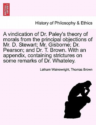 A vindication of Dr. Paley's theory of morals from the principal objections of Mr. D. Stewart; Mr. Gisborne; Dr. Pearson; and Dr. T. Brown. With an ... strictures on some remarks of Dr. Whateley.