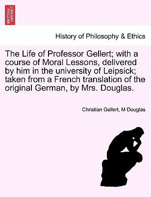 The Life of Professor Gellert; with a course of Moral Lessons, delivered by him in the university of Leipsick; taken from a French translation of the original German, by Mrs. Douglas.
