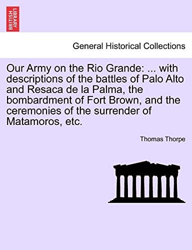 Our Army on the Rio Grande: ... with Descriptions of the Battles of Palo Alto and Resaca de la Palma, the Bombardment of Fort Brown, and the Ceremonies of the Surrender of Matamoros, Etc.