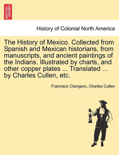The History of Mexico. Collected from Spanish and Mexican Historians, from Manuscripts, and Ancient Paintings of the Indians. Illustrated by Charts, ... ... Translated ... by Charles Cullen, Etc.