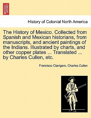 The History of Mexico. Collected from Spanish and Mexican historians, from manuscripts, and ancient paintings of the Indians. Illustrated by charts, ... ... Translated ... by Charles Cullen, etc.