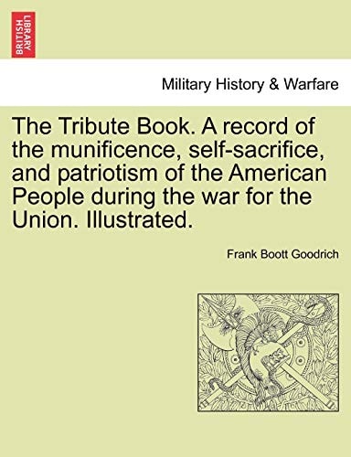 The Tribute Book. A record of the munificence, self-sacrifice, and patriotism of the American People during the war for the Union. Illustrated.