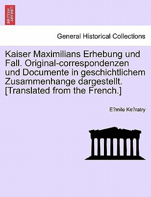 Kaiser Maximilians Erhebung und Fall. Original-correspondenzen und Documente in geschichtlichem Zusammenhange dargestellt. [Translated from the French.]