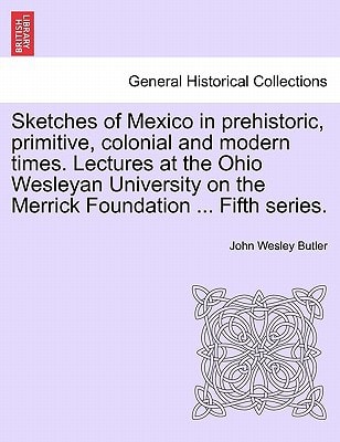 Sketches of Mexico in prehistoric, primitive, colonial and modern times. Lectures at the Ohio Wesleyan University on the Merrick Foundation ... Fifth series.