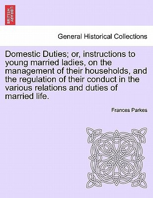 Domestic Duties; or, instructions to young married ladies, on the management of their households, and the regulation of their conduct in the various relations and duties of married life.
