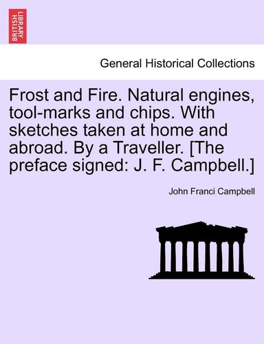 Frost and Fire. Natural engines, tool-marks and chips. With sketches taken at home and abroad. By a Traveller. [The preface signed: J. F. Campbell.]