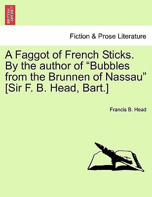 A Faggot of French Sticks. By the author of "Bubbles from the Brunnen of Nassau" [Sir F. B. Head, Bart.] Vol. I. Second Edition.