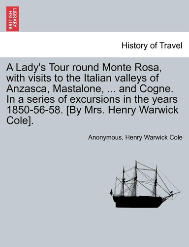 A Lady's Tour Round Monte Rosa, with Visits to the Italian Valleys of Anzasca, Mastalone, ... and Cogne. in a Series of Excursions in the Years 1850-56-58. [By Mrs. Henry Warwick Cole].