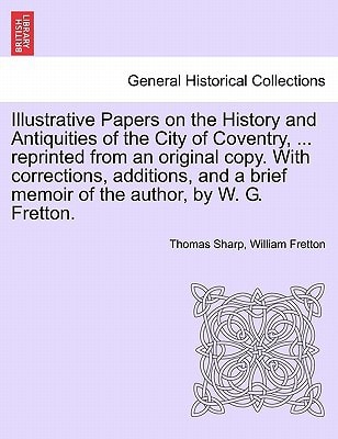 Illustrative Papers on the History and Antiquities of the City of Coventry, ... reprinted from an original copy. With corrections, additions, and a brief memoir of the author, by W. G. Fretton.