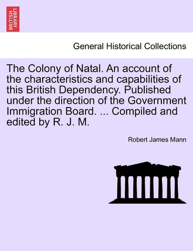 The Colony of Natal. an Account of the Characteristics and Capabilities of This British Dependency. Published Under the Direction of the Government ... Board. ... Compiled and Edited by R. J. M.
