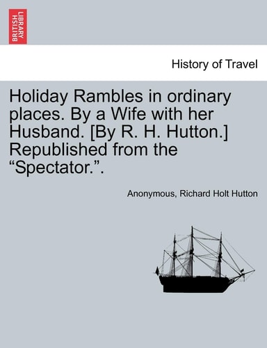 Holiday Rambles in Ordinary Places. by a Wife with Her Husband. [By R. H. Hutton.] Republished from the "Spectator.."