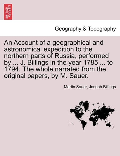 An Account of a geographical and astronomical expedition to the northern parts of Russia, performed by ... J. Billings in the year 1785 ... to 1794. ... from the original papers, by M. Sauer.