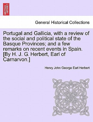Portugal and Gallicia, with a review of the social and political state of the Basque Provinces; and a few remarks on recent events in Spain. [By H. J. G. Herbert, Earl of Carnarvon.] VOL. I