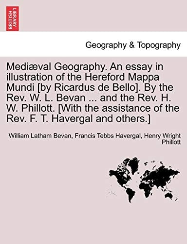 Mediæval Geography. An essay in illustration of the Hereford Mappa Mundi [by Ricardus de Bello]. By the Rev. W. L. Bevan ... and the Rev. H. W. ... of the Rev. F. T. Havergal and others.]