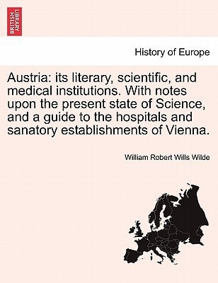 Austria: its literary, scientific, and medical institutions. With notes upon the present state of Science, and a guide to the hospitals and sanatory establishments of Vienna.