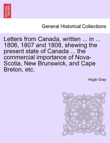 Letters from Canada, Written ... in ... 1806, 1807 and 1808, Shewing the Present State of Canada ... the Commercial Importance of Nova-Scotia, New Brunswick, and Cape Breton, Etc.